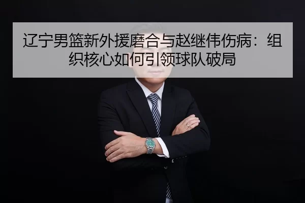 辽宁男篮新外援磨合与赵继伟伤病：组织核心如何引领球队破局