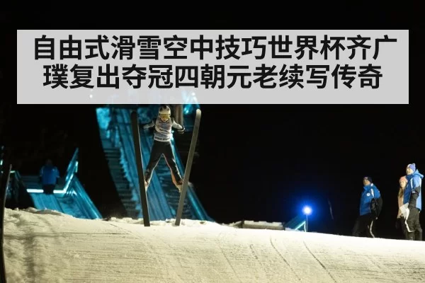 自由式滑雪空中技巧世界杯齐广璞复出夺冠四朝元老续写传奇