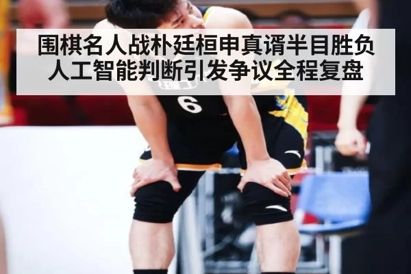 围棋名人战朴廷桓申真谞半目胜负人工智能判断引发争议全程复盘