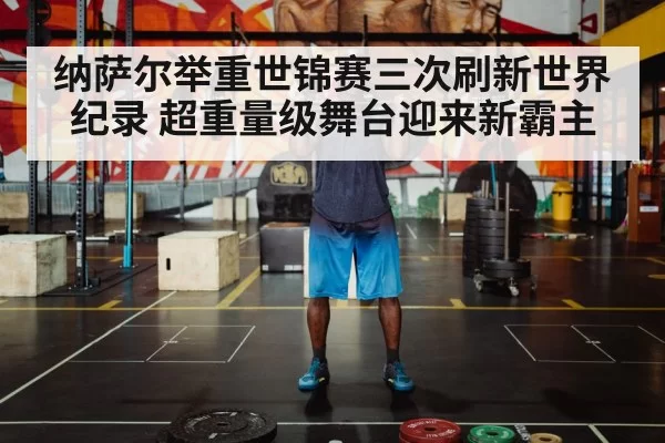 纳萨尔举重世锦赛三次刷新世界纪录 超重量级舞台迎来新霸主