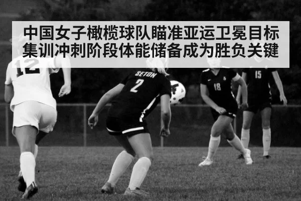 中国女子橄榄球队瞄准亚运卫冕目标集训冲刺阶段体能储备成为胜负关键